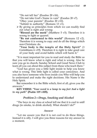 U-can Counsel A Christian Child   49



      “Do not tell lies” (Exodus 20 v16).
      “Do not take God’s Name in vain” (Exodus 20 v7).
      “Obey your parents” (Exodus 20 v12).
      “Submit to authority” (Romans 13 v1).
      By giving us principles from which we can readily find
      out what is right and wrong:
      “Blessed are the meek” (Matthew 5 v5). Therefore it is
      wrong to fight or quarrel.
      “Be not conformed to this world” (Romans 12 v2).
      Therefore it is wrong to copy and do all the things which
      non-Christians do.
      “Your body is the temple of the Holy Spirit” (1
      Corinthians 6 v19). Therefore it is right to take good care
      of your body and avoid habits which will harm it.”
    “It is most important for you to read and study the Bible so
that you will know what is right and what is wrong. Also be
sure you go to church, Sunday School and Good News Club to
learn all you can about this subject from those who teach there.”
    “God has given you a little light inside to help you know
what is wrong. This little light is called your conscience. And
you also have someone who lives inside you Who will help you
to understand and make the right decisions. His Name is the
Holy Spirit.
    But remember it is the Bible which, first of all, gives you the
answers.”
    KEY VERSE: “Your word is a lamp to my feet And a light
to my path” (Psalm 119 v105).

          Problem 2—Drugs, Smoking and Alcohol
   “The boys in my class at school tell me that it is cool to sniff
drugs (to smoke, to drink alcohol). What should I do?”

                             Answer
    “Let me assure you that it is not cool to do these things.
Instead it is silly. I will give you three reasons for my answer in
a moment.
 