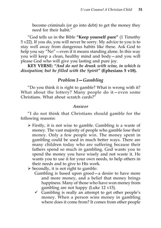 U-can Counsel A Christian Child   51



      become criminals (or go into debt) to get the money they
      need for their habit.”
    “God tells us in the Bible “Keep yourself pure” (1 Timothy
5 v22). If you do, you will never be sorry. My advice to you is to
stay well away from dangerous habits like these. Ask God to
help you say “No”—even if it means standing alone. In this way
you will keep a clean, healthy mind and body—and you will
please God who will give you lasting and pure joy.
    KEY VERSE: “And do not be drunk with wine, in which is
dissipation; but be filled with the Spirit” (Ephesians 5 v18).

                    Problem 3—Gambling
   “Do you think it is right to gamble? What is wrong with it?
What about the lottery? Many people do it—even some
Christians. What about scratch cards?”

                            Answer
    “I do not think that Christians should gamble for the
following reasons:
      Firstly, it is not wise to gamble. Gambling is a waste of
      money. The vast majority of people who gamble lose their
      money. Only a few people win. The money spent in
      gambling could be used in much better ways. There are
      many children today who are suffering because their
      fathers spend so much in gambling. God wants you to
      spend the money you have wisely and not waste it. He
      wants you to use it for your own needs, to help others in
      their needs and to give to His work.
      Secondly, it is not right to gamble:
       Gambling is based upon greed—a desire to have more
            and more money, and a belief that money brings
            happiness. Many of those who have won money from
            gambling are not happy (Luke 12 v15).
            Gambling is really an attempt to get other people’s
            money. When a person wins money in gambling
            where does it come from? It comes from other people
 
