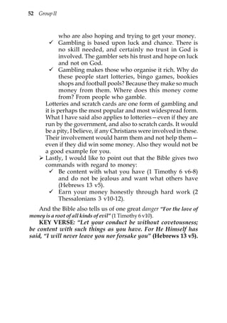 52 Group II



              who are also hoping and trying to get your money.
              Gambling is based upon luck and chance. There is
              no skill needed, and certainly no trust in God is
              involved. The gambler sets his trust and hope on luck
              and not on God.
              Gambling makes those who organise it rich. Why do
              these people start lotteries, bingo games, bookies
              shops and football pools? Because they make so much
              money from them. Where does this money come
              from? From people who gamble.
       Lotteries and scratch cards are one form of gambling and
       it is perhaps the most popular and most widespread form.
       What I have said also applies to lotteries—even if they are
       run by the government, and also to scratch cards. It would
       be a pity, I believe, if any Christians were involved in these.
       Their involvement would harm them and not help them—
       even if they did win some money. Also they would not be
       a good example for you.
       Lastly, I would like to point out that the Bible gives two
       commands with regard to money:
              Be content with what you have (1 Timothy 6 v6-8)
              and do not be jealous and want what others have
              (Hebrews 13 v5).
              Earn your money honestly through hard work (2
              Thessalonians 3 v10-12).
    And the Bible also tells us of one great danger “For the love of
money is a root of all kinds of evil” (1 Timothy 6 v10).
    KEY VERSE: “Let your conduct be without covetousness;
be content with such things as you have. For He Himself has
said, “I will never leave you nor forsake you” (Hebrews 13 v5).
 