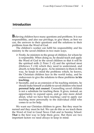 U-can Help Counsel A Christian Child   i




Introduction


Believing children have many questions and problems. It is our
responsibility, and also our privilege, to give them, as best we
can, the answers to their questions and the solutions to their
problems from the Word of God.
    The children’s worker can fulfil his responsibility and his
ministry to the saved children in two main ways.
      Firstly, he ministers to the group of children, for whom he
      is responsible. When doing so, he should teach and apply
      the Word of God to the saved children so that it will be
      the spiritual milk (1 Peter 2 v2) and the spiritual meat
      (Hebrews 5 v14) which they need to understand, and
      absorb, to help them grow. As he ministers to them in this
      way, he keeps in mind the problems which, he knows,
      the Christian children face in the world today, and he
      endeavours to give the solutions to these problems in his
      teaching.
      Secondly, and as an extension of his teaching ministry, he
      should make himself available to saved children who need
      personal help and counsel. Counselling saved children
      is not a substitute for teaching them. It gives, instead, an
      opportunity to expand upon, and go into more detail
      about, what we have been teaching—and to apply our
      teaching more personally to the individual child who
      comes to us for help.
    We want our Christian children to grow. But they must be
nursed and they must be fed. We can do this as we teach them
the Word of God in Good News Club and in Sunday School.
That is the best way to help them grow. But there are two
important factors we need always to keep in mind.
 
