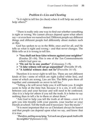 U-can Counsel A Christian Child    53



                 Problem 4—Lies and Cheating
   “Is it right to tell lies (to cheat) when it will help me and/or
help others?”

                               Answer
     “There is really only one way to find out whether something
is right or wrong. We cannot always depend upon what others
say—or even how we ourselves feel. Different people say different
things and different people feel differently about matters such
as this.
     God has spoken to us in the Bible, once and for all, and He
tells us what is right and wrong – and that never changes. The
Bible tells us it is wrong to tell lies.
      “You shall not bear false witness against your neighbor”
      (Exodus 20 v16). This is one of the Ten Commandments
      which God gave us.
      “Do not lie to one another” (Colossians 3 v9).
      “A false witness will not go unpunished” (Proverbs 19 v9).
      “A faithful witness does not lie”(Proverbs 14 v5).
     Therefore it is never right to tell lies. There are not different
kinds of lies—some of which are right (called white lies), and
some of which are wrong. Lies are lies. The Bible puts them all
together and commands us never to tell lies.”
     “Telling a lie will never help you; it will harm you. It might
seem to help at the time but, because it is a sin, it will come
between you and your Saviour and will need to be confessed.
Also it is a help for others if you tell the truth. It is better to say
nothing than to tell a lie to them or about them.”
     “Ask God to help you tell the truth at all times—even if it
gets you into trouble with your parents, your teacher or your
friends at school. Tell the truth and if necessary ‘face the music’.”
     “It is most important that we as Christians always be honest
and that people can depend upon what we say, and know that
it is true.
    “Therefore, putting away lying, “Let each one of you speak truth with
    his neighbor”(Ephesians 4 v25).
 