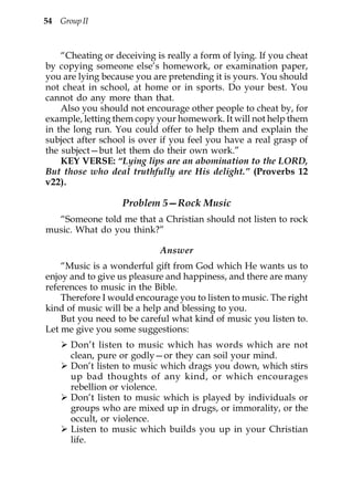 54 Group II



    “Cheating or deceiving is really a form of lying. If you cheat
by copying someone else’s homework, or examination paper,
you are lying because you are pretending it is yours. You should
not cheat in school, at home or in sports. Do your best. You
cannot do any more than that.
    Also you should not encourage other people to cheat by, for
example, letting them copy your homework. It will not help them
in the long run. You could offer to help them and explain the
subject after school is over if you feel you have a real grasp of
the subject—but let them do their own work.”
    KEY VERSE: “Lying lips are an abomination to the LORD,
But those who deal truthfully are His delight.” (Proverbs 12
v22).

                   Problem 5—Rock Music
  “Someone told me that a Christian should not listen to rock
music. What do you think?”

                            Answer
    “Music is a wonderful gift from God which He wants us to
enjoy and to give us pleasure and happiness, and there are many
references to music in the Bible.
    Therefore I would encourage you to listen to music. The right
kind of music will be a help and blessing to you.
    But you need to be careful what kind of music you listen to.
Let me give you some suggestions:
      Don’t listen to music which has words which are not
      clean, pure or godly—or they can soil your mind.
      Don’t listen to music which drags you down, which stirs
      up bad thoughts of any kind, or which encourages
      rebellion or violence.
      Don’t listen to music which is played by individuals or
      groups who are mixed up in drugs, or immorality, or the
      occult, or violence.
      Listen to music which builds you up in your Christian
      life.
 