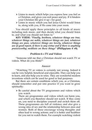 U-can Counsel A Christian Child   55



      Listen to music which helps you express how you feel as
      a Christian, and gives you real peace and joy. If it hinders
      your Christian life give it up—for good.
      Listen to music which you feel Jesus Christ would listen
      to, along with you, if He came into your room.
    You should apply these principles to all kinds of music
including rock music, and then decide what you should listen
to, and what you should not listen to.”
    KEY VERSE: “Finally, brethren, whatever things are true,
whatever things are noble, whatever things are just, whatever
things are pure, whatever things are lovely, whatever things
are of good report, if there is any virtue and if there is anything
praiseworthy; meditate on these things” (Philippians 4 v8).

                  Problem 6—TV and Videos
   “Someone told me that a Christian should not watch TV or
videos. What do you think?”

                             Answer
    “Watching TV or videos is certainly not wrong. Indeed it
can be very helpful, beneficial and enjoyable. They can help you
to learn, and also help you to relax. They are wonderful modern
inventions which can be used for good or bad purposes.
    But there are certain conditions which you, as a Christian,
should remember and put into practice if you want to grow
spiritually:
      Be careful about the TV programmes and videos which
      you watch.
      There are programmes and videos which can harm you,
      and which you therefore should not watch. If they come
      on, you need to discipline yourself and switch them off.
      These programmes are full of violence; and also give a
      wrong idea of sex and the relationship between men and
      women. Both of these encourage wrong thoughts and
      often lead to wrong actions; and it is better and healthier
      for you not to watch them. For example watching violent
 