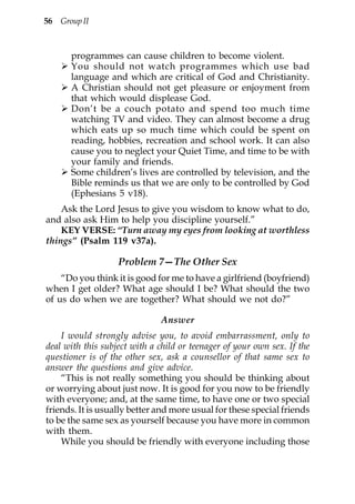 56 Group II



      programmes can cause children to become violent.
      You should not watch programmes which use bad
      language and which are critical of God and Christianity.
      A Christian should not get pleasure or enjoyment from
      that which would displease God.
      Don’t be a couch potato and spend too much time
      watching TV and video. They can almost become a drug
      which eats up so much time which could be spent on
      reading, hobbies, recreation and school work. It can also
      cause you to neglect your Quiet Time, and time to be with
      your family and friends.
      Some children’s lives are controlled by television, and the
      Bible reminds us that we are only to be controlled by God
      (Ephesians 5 v18).
    Ask the Lord Jesus to give you wisdom to know what to do,
and also ask Him to help you discipline yourself.”
    KEY VERSE: “Turn away my eyes from looking at worthless
things” (Psalm 119 v37a).

                   Problem 7—The Other Sex
    “Do you think it is good for me to have a girlfriend (boyfriend)
when I get older? What age should I be? What should the two
of us do when we are together? What should we not do?”

                               Answer
    I would strongly advise you, to avoid embarrassment, only to
deal with this subject with a child or teenager of your own sex. If the
questioner is of the other sex, ask a counsellor of that same sex to
answer the questions and give advice.
    “This is not really something you should be thinking about
or worrying about just now. It is good for you now to be friendly
with everyone; and, at the same time, to have one or two special
friends. It is usually better and more usual for these special friends
to be the same sex as yourself because you have more in common
with them.
    While you should be friendly with everyone including those
 