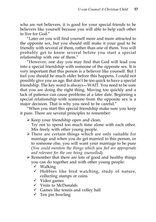 U-can Counsel A Christian Child   57



who are not believers, it is good for your special friends to be
believers like yourself because you will able to help each other
to live for God.”
     “Later on you will find yourself more and more attracted to
the opposite sex, but you should still make it your goal to be
friendly with several of them, rather than one of them. You will
probably get to know several before you start a special
relationship with one of them.”
     “However, one day you may find that God will lead you
into a special friendship with someone of the opposite sex. It is
very important that this person is a believer like yourself. But I
feel you should be much older before this happens. I could not
possibly give you an age. But don’t be too quick to have a special
friendship. The key word is always—WAIT. You need to be sure
that you are doing the right thing. Moving too quickly and a
lack of patience can cause problems at a later date. Beginning a
special relationship with someone from the opposite sex is a
major decision. That is why you need to be careful.”
     “When you start this special friendship make sure you keep
it pure. There are several principles to remember:
      Keep your friendship open and clean.
      Try not to spend too much time alone with each other.
      Mix freely with other young people.
      There are certain things which are only suitable for
      marriage and when you do get married to this person, or
      to someone else, you will want your marriage to be pure
      (You could mention the things which you feel are appropriate
      and relevant for the one being counselled).
      Remember that there are lots of good and healthy things
      you can do together and with other young people:
           Walking
           Hobbies like bird watching, study of nature,
           collecting stamps or coins
           Video games
           Visits to McDonalds
           Games like tennis and volley ball
           Ten pin bowling
 