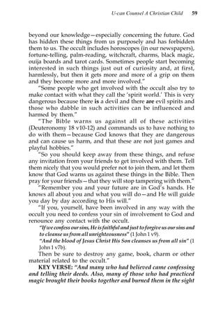U-can Counsel A Christian Child        59



beyond our knowledge—especially concerning the future. God
has hidden these things from us purposely and has forbidden
them to us. The occult includes horoscopes (in our newspapers),
fortune-telling, palm-reading, witchcraft, charms, black magic,
ouija boards and tarot cards. Sometimes people start becoming
interested in such things just out of curiosity and, at first,
harmlessly, but then it gets more and more of a grip on them
and they become more and more involved.”
    “Some people who get involved with the occult also try to
make contact with what they call the ‘spirit world.’ This is very
dangerous because there is a devil and there are evil spirits and
those who dabble in such activities can be influenced and
harmed by them.”
    “The Bible warns us against all of these activities
(Deuteronomy 18 v10-12) and commands us to have nothing to
do with them—because God knows that they are dangerous
and can cause us harm, and that these are not just games and
playful hobbies.”
    “So you should keep away from these things, and refuse
any invitation from your friends to get involved with them. Tell
them nicely that you would prefer not to join them, and let them
know that God warns us against these things in the Bible. Then
pray for your friends—that they will stop tampering with them.”
    “Remember you and your future are in God’s hands. He
knows all about you and what you will do—and He will guide
you day by day according to His will.”
    “If you, yourself, have been involved in any way with the
occult you need to confess your sin of involvement to God and
renounce any contact with the occult.
    “If we confess our sins, He is faithful and just to forgive us our sins and
    to cleanse us from all unrighteousness” (1 John 1 v9).
    “And the blood of Jesus Christ His Son cleanses us from all sin” (1
    John 1 v7b).
   Then be sure to destroy any game, book, charm or other
material related to the occult.”
   KEY VERSE: “And many who had believed came confessing
and telling their deeds. Also, many of those who had practiced
magic brought their books together and burned them in the sight
 