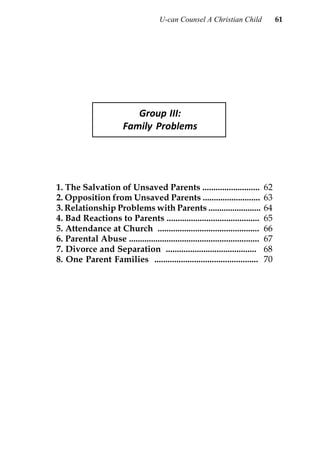 U-can Counsel A Christian Child                61




                            Group III:
                         Family Problems




1. The Salvation of Unsaved Parents ..........................                  62
2. Opposition from Unsaved Parents ..........................                   63
3. Relationship Problems with Parents ........................                  64
4. Bad Reactions to Parents ..........................................          65
5. Attendance at Church ..............................................          66
6. Parental Abuse ...........................................................   67
7. Divorce and Separation .........................................             68
8. One Parent Families ...............................................          70
 