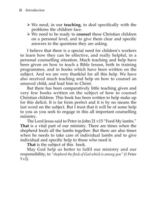 ii   Introduction


         We need, in our teaching, to deal specifically with the
         problems the children face.
         We need to be ready to counsel these Christian children
         on a personal level, and to give them clear and specific
         answers to the questions they are asking.
    I believe that there is a special need for children’s workers
to learn how they can be effective, and really helpful, in a
personal counselling situation. Much teaching and help have
been given on how to teach a Bible lesson, both in training
programmes, and in books which have been written on the
subject. And we are very thankful for all this help. We have
also received much teaching and help on how to counsel an
unsaved child, and lead him to Christ.
    But there has been comparatively little teaching given and
very few books written on the subject of how to counsel
Christian children. This book has been written to help make up
for this deficit. It is far from perfect and it is by no means the
last word on the subject. But I trust that it will be of some help
to you as you seek to engage in this all important counselling
ministry.
    The Lord Jesus said to Peter in John 21 v15 “Feed My lambs.”
That is a vital part of our ministry. There are times when the
shepherd feeds all the lambs together. But there are also times
when he needs to take care of individual lambs and to give
individual and specific help to those who need it.
    That is the subject of this book.
    May God help us better to fulfil our ministry and our
responsibility, to “shepherd the flock of God which is among you” (1 Peter
5 v2).
 