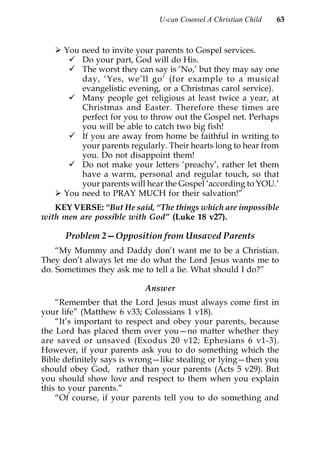 U-can Counsel A Christian Child   63



     You need to invite your parents to Gospel services.
         Do your part, God will do His.
         The worst they can say is ‘No,’ but they may say one
         day, ‘Yes, we’ll go’ (for example to a musical
         evangelistic evening, or a Christmas carol service).
         Many people get religious at least twice a year, at
         Christmas and Easter. Therefore these times are
         perfect for you to throw out the Gospel net. Perhaps
         you will be able to catch two big fish!
         If you are away from home be faithful in writing to
         your parents regularly. Their hearts long to hear from
         you. Do not disappoint them!
         Do not make your letters ‘preachy’, rather let them
         have a warm, personal and regular touch, so that
         your parents will hear the Gospel ‘according to YOU.’
     You need to PRAY MUCH for their salvation!”
   KEY VERSE: “But He said, “The things which are impossible
with men are possible with God” (Luke 18 v27).

      Problem 2—Opposition from Unsaved Parents
    “My Mummy and Daddy don’t want me to be a Christian.
They don’t always let me do what the Lord Jesus wants me to
do. Sometimes they ask me to tell a lie. What should I do?”

                           Answer
    “Remember that the Lord Jesus must always come first in
your life” (Matthew 6 v33; Colossians 1 v18).
    “It’s important to respect and obey your parents, because
the Lord has placed them over you—no matter whether they
are saved or unsaved (Exodus 20 v12; Ephesians 6 v1-3).
However, if your parents ask you to do something which the
Bible definitely says is wrong—like stealing or lying—then you
should obey God, rather than your parents (Acts 5 v29). But
you should show love and respect to them when you explain
this to your parents.”
    “Of course, if your parents tell you to do something and
 