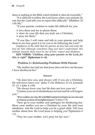 64 Group III



there is nothing in the Bible which forbids it, then do it joyfully.”
    “It is difficult to follow the Lord Jesus when your parents do
not; but the Lord tells you to expect this difficulty” (Matthew 10
v36-38).”
    “If your parents continue to make life difficult for you:
      love them and try to please them;
      show by your life that you truly are a Christian;
      pray for them.”
     “If you like, I will come and talk to your parents and help
them to see how good it is for you to be following the Lord.”
     Emphasize to the child that his parents do love him and want the
best for him although sometimes they just don’t understand. His
attitude towards them must be one of love, respect and obedience.
     KEY VERSE: “Children, obey your parents in the Lord, for
this is right” (Ephesians 6 v1).

     Problem 3—Relationship Problems With Parents
    “My mother has told me that Jesus does not love me because
I have disobeyed her.”

                                 Answer
    “He does love you, and always will; if you are a Christian,
He will never leave you” (John 3 v16; Hebrews 13 v5; Jeremiah
31 v3; 1 John 4 v19).
    “He always loves you, but He does not love your sin.”
    “Confess your sin of disobedience to God and He will forgive
you.”
    “If we confess our sins, He is faithful and just to forgive us our sins and
    to cleanse us from all unrighteousness” (1 John 1 v9).
    “Now go to your mother and apologize for disobeying her.
Show your mother you are a Christian by your life and your
obedience. Ask the Lord to help you be a good child. Tell your
mother about how the Lord Jesus is helping you”(Ephesians 6
v1).
    “Pray for your mother. Let’s pray for her now.”
 