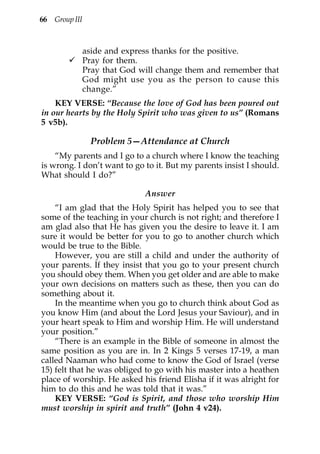 66 Group III



               aside and express thanks for the positive.
               Pray for them.
               Pray that God will change them and remember that
               God might use you as the person to cause this
               change.”
    KEY VERSE: “Because the love of God has been poured out
in our hearts by the Holy Spirit who was given to us” (Romans
5 v5b).

                 Problem 5—Attendance at Church
    “My parents and I go to a church where I know the teaching
is wrong. I don’t want to go to it. But my parents insist I should.
What should I do?”

                              Answer
    “I am glad that the Holy Spirit has helped you to see that
some of the teaching in your church is not right; and therefore I
am glad also that He has given you the desire to leave it. I am
sure it would be better for you to go to another church which
would be true to the Bible.
    However, you are still a child and under the authority of
your parents. If they insist that you go to your present church
you should obey them. When you get older and are able to make
your own decisions on matters such as these, then you can do
something about it.
    In the meantime when you go to church think about God as
you know Him (and about the Lord Jesus your Saviour), and in
your heart speak to Him and worship Him. He will understand
your position.”
    “There is an example in the Bible of someone in almost the
same position as you are in. In 2 Kings 5 verses 17-19, a man
called Naaman who had come to know the God of Israel (verse
15) felt that he was obliged to go with his master into a heathen
place of worship. He asked his friend Elisha if it was alright for
him to do this and he was told that it was.”
    KEY VERSE: “God is Spirit, and those who worship Him
must worship in spirit and truth” (John 4 v24).
 