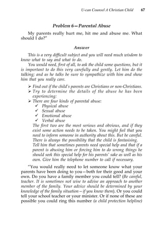 U-can Counsel A Christian Child     67



                   Problem 6—Parental Abuse
   My parents really hurt me, hit me and abuse me. What
should I do?”

                               Answer
    This is a very difficult subject and you will need much wisdom to
know what to say and what to do.
    You would need, first of all, to ask the child some questions, but it
is important to do this very carefully and gently. Let him do the
talking; and as he talks be sure to sympathize with him and show
him that you really care.
       Find out if the child’s parents are Christians or non-Christians.
       Try to determine the details of the abuse he has been
       experiencing:
       There are four kinds of parental abuse:
             Physical abuse
             Sexual abuse
             Emotional abuse
             Verbal abuse
       The first two are the most serious and obvious, and if they
       exist some action needs to be taken. You might feel that you
       need to inform someone in authority about this. But be careful.
       There is always the possibility that the child is fantasising.
       Tell him that sometimes parents need special help and that if a
       parent is abusing him or forcing him to do wrong things he
       should seek this special help for his parents’ sake as well as his
       own. Give him the telephone number to call if necessary.
     “You would really need to let someone know what your
parents have been doing to you—both for their good and your
own. Do you have a family member you could tell? (Be careful,
teacher. It is sometimes not wise to advise an approach to another
member of the family. Your advice should be determined by your
knowledge of the family situation—if you know them). Or you could
tell your school teacher or your minister. Or if none of these are
possible you could ring this number (a child protection helpline)
 
