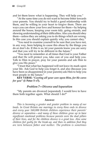 68 Group III



and let them know what is happening. They will help you.”
    “At the same time you do not want to become bitter towards
your parents. You should try to build a good relationship with
them, and be willing in your heart to forgive them. There are
ways you can show your love and honour for them—by helping
around the house, keeping your room tidy, going errands, and
showing understanding of their difficulties. Also you should obey
them—unless they are asking you to do things which are wrong.
In this case you should explain quietly why you cannot obey.”
    “You need to examine yourself to be sure that you have not,
in any way, been helping to cause this abuse by the things you
do or don’t do. If this is so, let your parents know you are sorry
and that you will try to be different in the future.”
    “You need to remember at all times that God is your Father
and that He will protect you, take care of you and help you.
Talk to Him in prayer, pray for your parents and ask Him to
give you His peace.”
    “I trust that what has happened will not leave its mark upon
your life. Ask God to help you forget it, and also (because you
have been so disappointed in your parents) ask Him to help you
trust people in the future.”
    KEY VERSE: “Casting all your care upon Him, for He cares
for you” (1 Peter 5 v7).

               Problem 7—Divorce and Separation
   “My parents are divorced (separated). I would love to have
them both together again. What should I do?”

                              Answer
    This is becoming a greater and greater problem in many of our
lands. In Great Britain one marriage in every three ends in divorce
and every year 160,000 British children experience their parents’
divorce or separation—and many of these children grow up to have
significant emotional problems because parents were the dual pillars
of their lives, and for the children divorce is a great loss. Also some
children feel guilty for the break-up, and then in addition find they
are torn between father and mother. The problem is sometimes
 