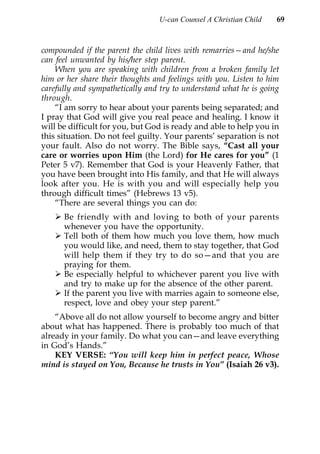 U-can Counsel A Christian Child   69



compounded if the parent the child lives with remarries—and he/she
can feel unwanted by his/her step parent.
    When you are speaking with children from a broken family let
him or her share their thoughts and feelings with you. Listen to him
carefully and sympathetically and try to understand what he is going
through.
    “I am sorry to hear about your parents being separated; and
I pray that God will give you real peace and healing. I know it
will be difficult for you, but God is ready and able to help you in
this situation. Do not feel guilty. Your parents’ separation is not
your fault. Also do not worry. The Bible says, “Cast all your
care or worries upon Him (the Lord) for He cares for you” (1
Peter 5 v7). Remember that God is your Heavenly Father, that
you have been brought into His family, and that He will always
look after you. He is with you and will especially help you
through difficult times” (Hebrews 13 v5).
    “There are several things you can do:
      Be friendly with and loving to both of your parents
      whenever you have the opportunity.
      Tell both of them how much you love them, how much
      you would like, and need, them to stay together, that God
      will help them if they try to do so—and that you are
      praying for them.
      Be especially helpful to whichever parent you live with
      and try to make up for the absence of the other parent.
      If the parent you live with marries again to someone else,
      respect, love and obey your step parent.”
    “Above all do not allow yourself to become angry and bitter
about what has happened. There is probably too much of that
already in your family. Do what you can—and leave everything
in God’s Hands.”
    KEY VERSE: “You will keep him in perfect peace, Whose
mind is stayed on You, Because he trusts in You” (Isaiah 26 v3).
 