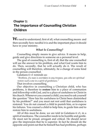 U-can Counsel A Christian Child               1




Chapter 1:
The Importance of Counselling Christian
Children

We need to understand, first of all, what counselling means and
then secondly how needful it is and the important place it should
have in your ministry.
                       What Is Counselling?
    Counselling simply means to give advice. It means to help,
guide and give directions to someone on a personal level.
    The goal of counselling is, first of all, that the one counselled
will see the answer to his problem, and what God wants him to
do. Then, secondly, that he will actually do it. The result of
counselling will therefore, ultimately, be a change of some kind
in the person counselled.
    Galatians 6 v1 reminds us:
    “Brethren, if a man is overtaken in any trespass, you who are spiritual
    restore such a one in a spirit of gentleness.”
    That involves counselling.
    Our objective in counselling a Christian child, who has
problems, is therefore to restore him to a place of communion
and fellowship with God, and to a place of usefulness to Christ in
his church. Whenever you counsel a child, you need to ask yourself
the question “How has his usefulness to Christ been diminished
by his problem?” and you must not rest until that usefulness is
restored. You do not counsel a child to punish him, or to expose
his failures. You counsel a child to help him, to guide him and to
restore him to usefulness.
    All of this must be done, we are told in Galatians 6 v1, in a
spirit of meekness. The counsellor needs to be humble and gentle.
He must not be proud, arrogant and critical. He should never
give the impression that he is superior. In fact he should do the
opposite and point out that he himself has had problems, perhaps
 