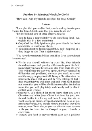 74 Group IV



           Problem 1—Winning Friends for Christ
    “How can I win my friends at school for Jesus Christ?”

                              Answer
    “I am glad that you realise that you should try to win your
friends for Jesus Christ—and that you want to do so.”
    “Let me remind you of three important facts:
      You do have a responsibility to do something (and I will
      explain that in a few moments).
      Only God the Holy Spirit can give your friends the desire
      and ability to trust Jesus Christ.
      You should not be discouraged if they don’t respond, or if
      they laugh at you. That is quite normal.”
    “You have three responsibilities to fulfil as far as your witness
is concerned:
      Firstly, you should witness by your life. Your friends
      should see a real and genuine difference in your life, both
      from what you were before, and also from their life style.
      This will include the way you speak, the way you react to
      difficulties and problems, the way you work at school,
      and the way you play football. Being a Christian does not
      necessarily mean that you will be very intelligent; but it
      does mean that you will listen well and work hard. It does
      not mean that you will be a brilliant footballer, but it does
      mean that you will play fairly and cleanly and be able to
      control your temper.
      Secondly, you should let them know that you are a
      Christian and what Jesus Christ has done for you. You
      should do this in a loving and humble way. You do not
      want to appear proud, arrogant and critical. Also, as you
      have opportunity, you should remind them that they need
      to trust Jesus Christ also, or you could invite them to come
      with you to listen to the Gospel in your church or
      elsewhere.
      Thirdly, you need to pray for them, each day if possible,
 