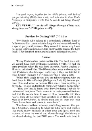 76 Group IV



    It is good to pray together for the child’s friends, with both of
you participating (Philippians 4 v6), and to be able to share Paul’s
testimony in Philippians 4 v13 that he can do all things through
Christ.
    KEY VERSE: “I can do all things through Christ who
strengthens me” (Philippians 4 v13).


              Problem 3—Dealing With Criticism
    “My friends who belong to a completely different kind of
faith went to first communion in long white dresses followed by
a special party and presents. They wanted to know why I was
not going to first communion. Did I not want to receive the Lord
Jesus? They laughed at me and told me I belonged to a sect.”

                              Answer
    “Every Christian has problems like this. The Lord Jesus said
we would have such problems (Matthew 5 v11). He had the
same problem when He was here on earth. People laughed at
Him and criticized Him. The Bible teaches, over and over again,
that Christians should expect suffering, if they are faithful to
Jesus Christ” (Romans 8 v17; James 5 v10; 1 Peter 2 v20).
    “When they laugh at you, you are fellowshipping with the
Lord Jesus in His sufferings (Philippians 3 v9, 10) because you
love Him and want to honour Him more than anything or
anybody. He also understands completely what is happening.”
     “They don’t really know what they are doing. They do not
understand that Jesus Christ wants to be their personal Saviour,
and that He wants them to receive Him personally into their
hearts. They do not know that salvation is in Him, not in the
Mass or in any Church. Be kind to them and tell them that Jesus
Christ loves them and wants to save them.”
    “Emphasize to those who say you belong to a sect that you
are a Christian, according to what the Bible says and teaches,
like many many millions of other boys and girls, men and
women, all over the world, and down through the history of
the church during the last 2,000 years. You could ask them to
 