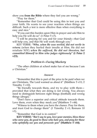 U-can Counsel A Christian Child   77



show you from the Bible where they feel you are wrong.”
    “Pray for them.”
    “Remember that God could be using this to test you and
your faith. He wants to see your reaction when things are
difficult. Such a test is more effective than when everything is
easy and nice.”
    “If you cast this burden upon Him in prayer and ask Him to
help you He will do so” (1 Peter 5 v7).
    “I will be praying for you and for your friends—that God
will help you, and that He will work through you.”
    KEY VERSE: “Who, when He was reviled, did not revile in
return; (when they hurled their insults at Him, He did not
retaliate NIV) when He suffered, He did not threaten, but
committed Himself to Him who judges righteously” (1 Peter 2
v23).

                Problem 4—Facing Mockery
   “The other children at school make fun of me because I am
a Christian.”

                            Answer
    “Remember that this is part of the price to be paid when we
are Christians. The Lord warned us about it” (Matthew 5 v11; 2
Timothy 3 v12).
    “Be friendly towards them, and try to play with them—
provided that what they are doing is not wrong. You always
need to distinguish between right things (football) and wrong
things (drugs).”
    “Don’t have a superior and critical attitude towards them.
Love them, even when they mock you”(Matthew 5 v44).
    “Witness to them when you have the chance. Pray for them,
and trust God to change them” (1 Timothy 2 v1; Romans 10
v1).
    “Remember that God is in control.”
    KEY VERSE: “But I say to you, love your enemies, bless those
who curse you, do good to those who hate you, and pray for those
who spitefully use you and persecute you” (Matthew 5 v44).
 