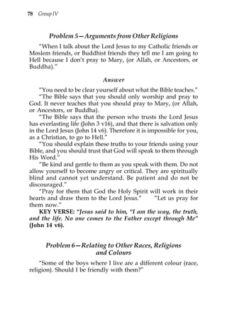 78 Group IV



       Problem 5—Arguments from Other Religions
   “When I talk about the Lord Jesus to my Catholic friends or
Moslem friends, or Buddhist friends they tell me I am going to
Hell because I don’t pray to Mary, (or Allah, or Ancestors, or
Buddha).”

                             Answer
    “You need to be clear yourself about what the Bible teaches.”
    “The Bible says that you should only worship and pray to
God. It never teaches that you should pray to Mary, (or Allah,
or Ancestors, or Buddha).
    “The Bible says that the person who trusts the Lord Jesus
has everlasting life (John 3 v16), and that there is salvation only
in the Lord Jesus (John 14 v6). Therefore it is impossible for you,
as a Christian, to go to Hell.”
    “You should explain these truths to your friends using your
Bible, and you should trust that God will speak to them through
His Word.”
    “Be kind and gentle to them as you speak with them. Do not
allow yourself to become angry or critical. They are spiritually
blind and cannot yet understand. Be patient and do not be
discouraged.”
    “Pray for them that God the Holy Spirit will work in their
hearts and draw them to the Lord Jesus.”          “Let us pray for
them now.”
    KEY VERSE: “Jesus said to him, “I am the way, the truth,
and the life. No one comes to the Father except through Me”
(John 14 v6).


      Problem 6—Relating to Other Races, Religions
                    and Colours
    “Some of the boys where I live are a different colour (race,
religion). Should I be friendly with them?”
 