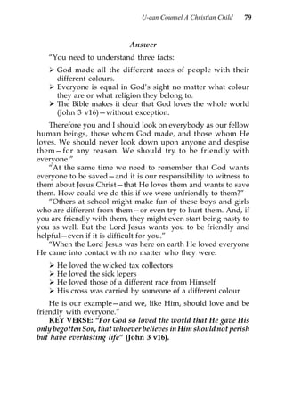 U-can Counsel A Christian Child   79



                            Answer
   “You need to understand three facts:
      God made all the different races of people with their
      different colours.
      Everyone is equal in God’s sight no matter what colour
      they are or what religion they belong to.
      The Bible makes it clear that God loves the whole world
      (John 3 v16)—without exception.
   Therefore you and I should look on everybody as our fellow
human beings, those whom God made, and those whom He
loves. We should never look down upon anyone and despise
them—for any reason. We should try to be friendly with
everyone.”
   “At the same time we need to remember that God wants
everyone to be saved—and it is our responsibility to witness to
them about Jesus Christ—that He loves them and wants to save
them. How could we do this if we were unfriendly to them?”
   “Others at school might make fun of these boys and girls
who are different from them—or even try to hurt them. And, if
you are friendly with them, they might even start being nasty to
you as well. But the Lord Jesus wants you to be friendly and
helpful—even if it is difficult for you.”
   “When the Lord Jesus was here on earth He loved everyone
He came into contact with no matter who they were:
      He loved the wicked tax collectors
      He loved the sick lepers
      He loved those of a different race from Himself
      His cross was carried by someone of a different colour
    He is our example—and we, like Him, should love and be
friendly with everyone.”
    KEY VERSE: “For God so loved the world that He gave His
only begotten Son, that whoever believes in Him should not perish
but have everlasting life” (John 3 v16).
 