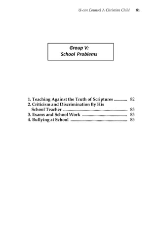 U-can Counsel A Christian Child               81




                            Group V:
                         School Problems




1. Teaching Against the Truth of Scriptures ............                       82
2. Criticism and Discrimination By His
  School Teacher ...........................................................   83
3. Exams and School Work .........................................             83
4. Bullying at School ....................................................     85
 
