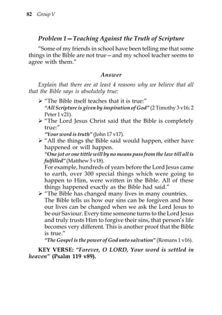 82 Group V



    Problem 1—Teaching Against the Truth of Scripture
    “Some of my friends in school have been telling me that some
things in the Bible are not true—and my school teacher seems to
agree with them.”

                                Answer
    Explain that there are at least 4 reasons why we believe that all
that the Bible says is absolutely true:
      “The Bible itself teaches that it is true:”
      “All Scripture is given by inspiration of God” (2 Timothy 3 v16; 2
      Peter 1 v21).
      “The Lord Jesus Christ said that the Bible is completely
      true:”
      “Your word is truth” (John 17 v17).
      “All the things the Bible said would happen, either have
      happened or will happen.
      “One jot or one tittle will by no means pass from the law till all is
      fulfilled” (Matthew 5 v18).
      For example, hundreds of years before the Lord Jesus came
      to earth, over 300 special things which were going to
      happen to Him, were written in the Bible. All of these
      things happened exactly as the Bible had said.”
      “The Bible has changed many lives in many countries.
      The Bible tells us how our sins can be forgiven and how
      our lives can be changed when we ask the Lord Jesus to
      be our Saviour. Every time someone turns to the Lord Jesus
      and truly trusts Him to forgive their sins, that person’s life
      becomes very different. This is another proof that the Bible
      is true.”
      “The Gospel is the power of God unto salvation” (Romans 1 v16).
   KEY VERSE: “Forever, O LORD, Your word is settled in
heaven” (Psalm 119 v89).
 