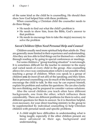 2      Chapter 1



of the same kind as the child he is counselling. He should then
show how God helped him with these problems.
    When counselling a Christian child the counsellor needs to
do three things:
       He needs to find out what the child’s problem is
       He needs to show him, from the Bible, God’s answer to
       that problem
       He needs to encourage him to take the step(s) necessary to
       solve the problem

    Saved Children Often Need Personal Help and Counsel
     Children usually need more spiritual help than adults do. They
are generally more limited in their experience and understanding.
Also they are less able to find things out for themselves—whether
through reading or by going to special conferences or meetings.
     For some children a “group teaching situation” is not enough.
It is sometimes difficult for the teacher to minister to the many
and varied needs of every child in the group. Also counselling
allows for a two way communication which is not possible when
teaching a group of children. When you speak to a group of
children you do most (if not all!) of the speaking; and they listen.
But in personal counselling you do much of the listening and you
encourage the child to talk. In this way he can express himself,
explain his problem and outline his questions. He can also clarify
his own thinking and be prepared to consider various solutions.
     Also the saved children you teach often have different
backgrounds, one from the other, which influence them
considerably. There are different problems for them to solve, and
different questions for them to answer. So it is therefore helpful,
even necessary, for your direct teaching ministry to the group to
be supplemented by individual counselling to help Christian
children with personal needs and specific problems.
       A child might have difficulties in understanding what is
       being taught, especially if the other children present are
       more advanced in their age, background and
       understanding.
 