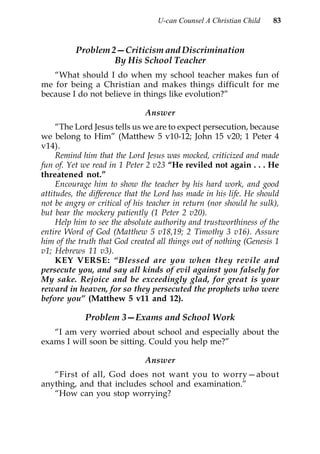 U-can Counsel A Christian Child    83


          Problem 2—Criticism and Discrimination
                   By His School Teacher
   “What should I do when my school teacher makes fun of
me for being a Christian and makes things difficult for me
because I do not believe in things like evolution?”

                               Answer
     “The Lord Jesus tells us we are to expect persecution, because
we belong to Him” (Matthew 5 v10-12; John 15 v20; 1 Peter 4
v14).
     Remind him that the Lord Jesus was mocked, criticized and made
fun of. Yet we read in 1 Peter 2 v23 “He reviled not again . . . He
threatened not.”
     Encourage him to show the teacher by his hard work, and good
attitudes, the difference that the Lord has made in his life. He should
not be angry or critical of his teacher in return (nor should he sulk),
but bear the mockery patiently (1 Peter 2 v20).
     Help him to see the absolute authority and trustworthiness of the
entire Word of God (Matthew 5 v18,19; 2 Timothy 3 v16). Assure
him of the truth that God created all things out of nothing (Genesis 1
v1; Hebrews 11 v3).
     KEY VERSE: “Blessed are you when they revile and
persecute you, and say all kinds of evil against you falsely for
My sake. Rejoice and be exceedingly glad, for great is your
reward in heaven, for so they persecuted the prophets who were
before you” (Matthew 5 v11 and 12).

             Problem 3—Exams and School Work
   “I am very worried about school and especially about the
exams I will soon be sitting. Could you help me?”

                               Answer
   “First of all, God does not want you to worry—about
anything, and that includes school and examination.”
   “How can you stop worrying?
 