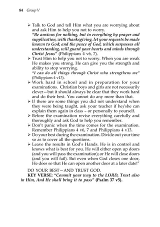 84 Group V


      Talk to God and tell Him what you are worrying about
      and ask Him to help you not to worry.
      “Be anxious for nothing, but in everything by prayer and
      supplication, with thanksgiving, let your requests be made
      known to God; and the peace of God, which surpasses all
      understanding, will guard your hearts and minds through
      Christ Jesus” (Philippians 4 v6, 7).
      Trust Him to help you not to worry. When you are weak
      He makes you strong. He can give you the strength and
      ability to stop worrying.
      “I can do all things through Christ who strengthens me”
      (Philippians 4 v13).
      Work hard in school and in preparation for your
      examinations. Christian boys and girls are not necessarily
      clever—but it should always be clear that they work hard
      and do their best. You cannot do any more than that.
      If there are some things you did not understand when
      they were being taught, ask your teacher if he/she can
      explain them again in class – or personally to yourself.
      Before the examination revise everything carefully and
      thoroughly and ask God to help you remember.
      Don’t panic when the time comes for the examination.
      Remember Philippians 4 v6, 7 and Philippians 4 v13.
      Do your best during the examination. Divide out your time
      so as to cover all the questions.
      Leave the results in God’s Hands. He is in control and
      knows what is best for you. He will either open up doors
      (and you will pass the examination); or He will close doors
      (and you will fail). But even when God closes one door,
      He does so that He can open another door at a later date!”
    DO YOUR BEST—AND TRUST GOD.
    KEY VERSE: “Commit your way to the LORD, Trust also
in Him, And He shall bring it to pass” (Psalm 37 v5).
 