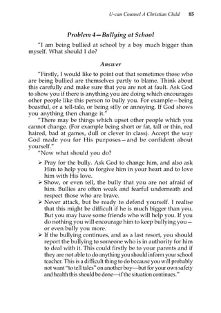 U-can Counsel A Christian Child     85


                Problem 4—Bullying at School
  “I am being bullied at school by a boy much bigger than
myself. What should I do?

                              Answer
    “Firstly, I would like to point out that sometimes those who
are being bullied are themselves partly to blame. Think about
this carefully and make sure that you are not at fault. Ask God
to show you if there is anything you are doing which encourages
other people like this person to bully you. For example—being
boastful, or a tell-tale, or being silly or annoying. If God shows
you anything then change it.”
    “There may be things which upset other people which you
cannot change. (For example being short or fat, tall or thin, red
haired, bad at games, dull or clever in class). Accept the way
God made you for His purposes—and be confident about
yourself.”
    “Now what should you do?
      Pray for the bully. Ask God to change him, and also ask
      Him to help you to forgive him in your heart and to love
      him with His love.
      Show, or even tell, the bully that you are not afraid of
      him. Bullies are often weak and fearful underneath and
      respect those who are brave.
      Never attack, but be ready to defend yourself. I realise
      that this might be difficult if he is much bigger than you.
      But you may have some friends who will help you. If you
      do nothing you will encourage him to keep bullying you—
      or even bully you more.
      If the bullying continues, and as a last resort, you should
      report the bullying to someone who is in authority for him
      to deal with it. This could firstly be to your parents and if
      they are not able to do anything you should inform your school
      teacher. This is a difficult thing to do because you will probably
      not want “to tell tales” on another boy—but for your own safety
      and health this should be done—if the situation continues.”
 