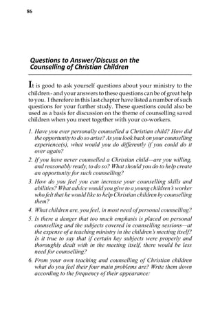 86




 Questions to Answer/Discuss on the
 Counselling of Christian Children

It is good to ask yourself questions about your ministry to the
children - and your answers to these questions can be of great help
to you. I therefore in this last chapter have listed a number of such
questions for your further study. These questions could also be
used as a basis for discussion on the theme of counselling saved
children when you meet together with your co-workers.

1. Have you ever personally counselled a Christian child? How did
   the opportunity to do so arise? As you look back on your counselling
   experience(s), what would you do differently if you could do it
   over again?
2. If you have never counselled a Christian child—are you willing,
   and reasonably ready, to do so? What should you do to help create
   an opportunity for such counselling?
3. How do you feel you can increase your counselling skills and
   abilities? What advice would you give to a young children’s worker
   who felt that he would like to help Christian children by counselling
   them?
4. What children are, you feel, in most need of personal counselling?
5. Is there a danger that too much emphasis is placed on personal
   counselling and the subjects covered in counselling sessions—at
   the expense of a teaching ministry in the children’s meeting itself?
   Is it true to say that if certain key subjects were properly and
   thoroughly dealt with in the meeting itself, there would be less
   need for counselling?
6. From your own teaching and counselling of Christian children
   what do you feel their four main problems are? Write them down
   according to the frequency of their appearance:
 