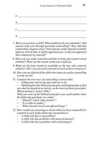 U-can Counsel A Christian Child          87



  a. __________________________________________________

  b.___________________________________________________

  c. __________________________________________________

  d. __________________________________________________

7. Were you saved as a child? What problems do you remember? Did
   anyone help you through personal counselling? How did that
   counselling situation arise? Did someone make himself available
   and you went to him, or did he approach you, or did you approach
   him completely by yourself?
8. How can you make yourself available to help and counsel saved
   children? Write out the actual words you would use.
9. What are the four resources available to the one who counsels
   children? How can you avail yourself of each of these resources?
10. How can you find out if the child who comes to you for counselling
    is truly saved?
11. Contrast the two ways of counselling a saved child.
    – Telling him what to do and what not to do
    – Outlining for him biblical principles and helping him to find
    out what he should do or not do, on the basis of those principles.
    Which method is better? Why?
    What are some of the biblical principles you could outline when
    the following questions are asked:
    – “Should I watch video nasties?”
    – “Is it right to smoke?”
    – “What should I do if I am offered drugs?”
12. How would you encourage a saved child you have counselled to
    respond in each of the following circumstances:
    – A child who has a sin problem?
    – A child who has problems with unsaved parents?
    – A child who has a problem with a bad temper?
 