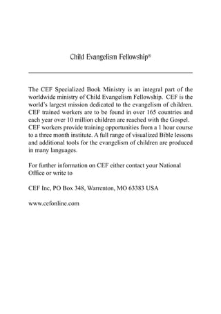 Child Evangelism Fellowship®



The CEF Specialized Book Ministry is an integral part of the
worldwide ministry of Child Evangelism Fellowship. CEF is the
world’s largest mission dedicated to the evangelism of children.
CEF trained workers are to be found in over 165 countries and
each year over 10 million children are reached with the Gospel.
CEF workers provide training opportunities from a 1 hour course
to a three month institute. A full range of visualized Bible lessons
and additional tools for the evangelism of children are produced
in many languages.

For further information on CEF either contact your National
Office or write to

CEF Inc, PO Box 348, Warrenton, MO 63383 USA

www.cefonline.com
 