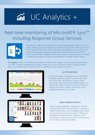 Real-time monitoring of Microsoft® Lync™ including Response Group Services 
UC Analytics + 
UC Analytics + offers a cost effective alternative to Contact Centre software, for monitoring and reporting on Lync RGS. It enables organisations to smartly manage the use of Lync Response Groups including Presence status and individual users through its real time wall boards, charts, reports and alarms. 
Microsoft Lync delivers a comprehensive communication platform that can find and interact with the appropriate people. Lync Response Groups offer a free set of Contact Centre feature to Lync users. It will route, queue and distribute incoming calls to the most appropriate agent or group of agents, and can also include the use of IVR. Whilst not providing a complete Contact Centre solution, this set of features is suitable for many business needs, in areas such as helpdesks or smaller Contact Centres. 
Lync RGS Wall Board 
Live call information is displayed, and can be filtered by specific Response Groups. The figures and charts show active calls, calls waiting in queue, average queue time, longest call waiting, available agents, an- swered calls, dropped calls, percentage answered and average call duration. Multiple wall boards can be displayed simultaneously on screen. 
Agent Availability Wall Board 
Agent Presence availability is displayed in real-time showing total number of users online, on call, idle and offline. Individual user status is displayed and a photo can be shown from the active directory. Filtering can be applied including employee, extension and re- sponse group, and user status which can be restricted to all, online, on call, idle and offline  
