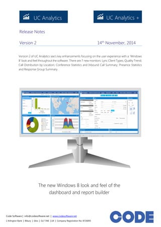 Code Software | info@codesoftware.net | www.codesoftware.net 
2 Arlington Bank | Bibury | Glos | GL7 5NE | UK | Company Registration No. 8726093 
Release Notes 
Version 2 14th November, 2014 
The new Windows 8 look and feel of the dashboard and report builder 
Version 2 of UC Analytics see’s key enhancements focusing on the user experience with a ‘Windows 8’ look and feel throughout the software. There are 7 new monitors: Lync Client Types; Quality Trend; Call Distribution by Location; Conference Statistics and Inbound Call Summary; Presence Statistics and Response Group Summary. 
UC Analytics 
UC Analytics +  