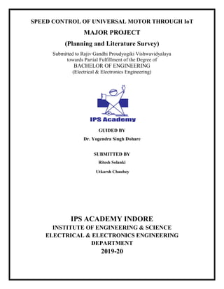 SPEED CONTROL OF UNIVERSAL MOTOR THROUGH IoT
MAJOR PROJECT
(Planning and Literature Survey)
Submitted to Rajiv Gandhi Proudyogiki Vishwavidyalaya
towards Partial Fulfillment of the Degree of
BACHELOR OF ENGINEERING
(Electrical & Electronics Engineering)
GUIDED BY
Dr. Yogendra Singh Dohare
SUBMITTED BY
Ritesh Solanki
Utkarsh Chaubey
IPS ACADEMY INDORE
INSTITUTE OF ENGINEERING & SCIENCE
ELECTRICAL & ELECTRONICS ENGINEERING
DEPARTMENT
2019-20
 