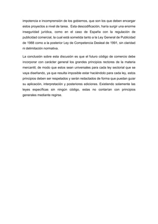 impotencia e incomprensión de los gobiernos, que son los que deben encargar
estos proyectos a nivel de tarea. Esta descodificación, haría surgir una enorme
inseguridad jurídica, como en el caso de España con la regulación de
publicidad comercial, la cual está sometida tanto a la Ley General de Publicidad
de 1988 como a la posterior Ley de Competencia Desleal de 1991, sin claridad
ni delimitación normativa.
La conclusión sobre esta discusión es que el futuro código de comercio debe
incorporar con carácter general los grandes principios rectores de la materia
mercantil, de modo que estos sean universales para cada ley sectorial que se
vaya diseñando, ya que resulta imposible estar haciéndolo para cada ley, estos
principios deben ser respetados y serán redactados de forma que puedan guiar
su aplicación, interpretación y posteriores ediciones. Existiendo solamente las
leyes específicas sin ningún código, estas no contarían con principios
generales mediante regirse.
 