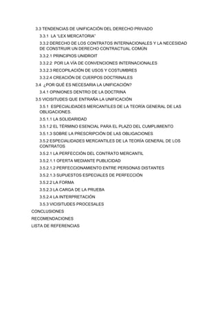 3.3 TENDENCIAS DE UNIFICACIÓN DEL DERECHO PRIVADO
3.3.1 LA ―LEX MERCATORIA‖
3.3.2 DERECHO DE LOS CONTRATOS INTERNACIONALES Y LA NECESIDAD
DE CONSTRUIR UN DERECHO CONTRACTUAL COMÚN
3.3.2.1 PRINCIPIOS UNIDROIT
3.3.2.2 POR LA VÍA DE CONVENCIONES INTERNACIONALES
3.3.2.3 RECOPILACIÓN DE USOS Y COSTUMBRES
3.3.2.4 CREACIÓN DE CUERPOS DOCTRINALES
3.4 ¿POR QUÉ ES NECESARIA LA UNIFICACIÓN?
3.4.1 OPINIONES DENTRO DE LA DOCTRINA
3.5 VICISITUDES QUE ENTRAÑA LA UNIFICACIÓN
3.5.1 ESPECIALIDADES MERCANTILES DE LA TEORÍA GENERAL DE LAS
OBLIGACIONES.
3.5.1.1 LA SOLIDARIDAD
3.5.1.2 EL TÉRMINO ESENCIAL PARA EL PLAZO DEL CUMPLIMIENTO
3.5.1.3 SOBRE LA PRESCRIPCIÓN DE LAS OBLIGACIONES
3.5.2 ESPECIALIDADES MERCANTILES DE LA TEORÍA GENERAL DE LOS
CONTRATOS
3.5.2.1 LA PERFECCIÓN DEL CONTRATO MERCANTIL
3.5.2.1.1 OFERTA MEDIANTE PUBLICIDAD
3.5.2.1.2 PERFECCIONAMIENTO ENTRE PERSONAS DISTANTES
3.5.2.1.3 SUPUESTOS ESPECIALES DE PERFECCIÓN
3.5.2.2 LA FORMA
3.5.2.3 LA CARGA DE LA PRUEBA
3.5.2.4 LA INTERPRETACIÓN
3.5.3 VICISITUDES PROCESALES
CONCLUSIONES
RECOMENDACIONES
LISTA DE REFERENCIAS
 