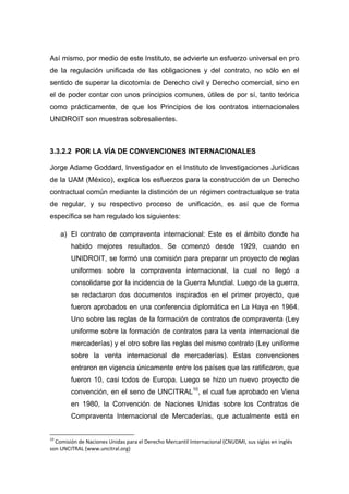 Así mismo, por medio de este Instituto, se advierte un esfuerzo universal en pro
de la regulación unificada de las obligaciones y del contrato, no sólo en el
sentido de superar la dicotomía de Derecho civil y Derecho comercial, sino en
el de poder contar con unos principios comunes, útiles de por sí, tanto teórica
como prácticamente, de que los Principios de los contratos internacionales
UNIDROIT son muestras sobresalientes.
3.3.2.2 POR LA VÍA DE CONVENCIONES INTERNACIONALES
Jorge Adame Goddard, Investigador en el Instituto de Investigaciones Jurídicas
de la UAM (México), explica los esfuerzos para la construcción de un Derecho
contractual común mediante la distinción de un régimen contractualque se trata
de regular, y su respectivo proceso de unificación, es así que de forma
específica se han regulado los siguientes:
a) El contrato de compraventa internacional: Este es el ámbito donde ha
habido mejores resultados. Se comenzó desde 1929, cuando en
UNIDROIT, se formó una comisión para preparar un proyecto de reglas
uniformes sobre la compraventa internacional, la cual no llegó a
consolidarse por la incidencia de la Guerra Mundial. Luego de la guerra,
se redactaron dos documentos inspirados en el primer proyecto, que
fueron aprobados en una conferencia diplomática en La Haya en 1964.
Uno sobre las reglas de la formación de contratos de compraventa (Ley
uniforme sobre la formación de contratos para la venta internacional de
mercaderías) y el otro sobre las reglas del mismo contrato (Ley uniforme
sobre la venta internacional de mercaderías). Estas convenciones
entraron en vigencia únicamente entre los países que las ratificaron, que
fueron 10, casi todos de Europa. Luego se hizo un nuevo proyecto de
convención, en el seno de UNCITRAL10
, el cual fue aprobado en Viena
en 1980, la Convención de Naciones Unidas sobre los Contratos de
Compraventa Internacional de Mercaderías, que actualmente está en
10
Comisión de Naciones Unidas para el Derecho Mercantil Internacional (CNUDMI, sus siglas en inglés
son UNCITRAL (www.uncitral.org)
 