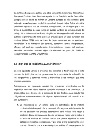 En la Unión Europea se publicó una obra semejante denominada Principles of
European Contract Law. Obra encargada por la Comisión de la Comunidad
Europea con el objeto de formar un Derecho europeo de los contratos, pero
este solo a nivel europeo, no de los contratos internacionales. Estos principios
pretenden regir todo tipo de contratos y obligaciones, sin distinguir que si son
civiles o mercantiles. De igual forma, en Europa también, se formó un grupo de
trabajo de la Universidad de Pavía, dirigido por Giuseppe Gandolfi, el cual ha
publicdo la primera parte de lo que es un proyecto para un Code européen des
contrats (Milán 2004), esto se trata de reglas generales de los contratos,
refiriéndose a la formación del contrato, contenido, forma, interpretación,
efectos del contrato, cumplimiento, incumplimiento, cesión del contrato,
extinción, anomalías; también regula los contratos en particular. Todo en
lengua francesa (ADAME GODDARD).
3.4 ¿POR QUÉ ES NECESARIA LA UNIFICACIÓN?
En este apartado vamos a presentar las opiniones a favor respecto a este
proceso de fusión, los hechos generadores de la propuesta de unificación de
las obligaciones y contratos civiles y mercantiles y las ventajas que este
proceso acarrearía.
Primeramente es necesario señalar los problemas encontrados en la
legislación que han hecho resaltar opiniones inclinadas a la unificación. La
problemática que deviene de la existencia de dos Códigos para regular las
obligaciones y contratos dentro del régimen legislativo nacional, resumidos en
tres puntos son:
1. La inexistencia de un criterio claro de delimitación de la materia
contractual civil respecto de la mercantil. Como ya se estudio antes, la
ley no establece un proceso satisfactorio para realizar esta labor a
posteriori. Como consecuencia de esto persiste un riesgo interpretativo a
la hora de analizar el contrato, hecho que puede significar la mala
aplicación de reglas contractuales, y por ende el mal juzgamiento en el
proceso. Situación que acarrea inseguridad jurídica. Como propuesta de
 