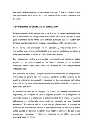 la minería, de la agricultura, de las exportaciones, etc. O sea, uno de los puntos
que propiciamos es la unidad en lo civil y comercial en materia precontractual
(P. 320).
3.5 VICISITUDES QUE ENTRAÑA LA UNIFICACIÓN
En este apartado se va a desarrollar la explicación de cada especialidad de la
teoría de los contratos y obligaciones mercantiles, estas especialidades surgen
para diferenciar de la norma civil, criterios puntuales que no pueden ser
tratados igual por razones del objetivo perseguido por el Derecho comercial.
Si se hiciera una unificación de los contratos y obligaciones civiles y
mercantiles, estos criterios especiales tendrían que ser igualados y sometidos a
reformas para poder equilibrar el objeto de ambas materias.
Las obligaciones civiles y mercantiles, conceptualmente hablando, están
regidas por los mismos principios de Derecho privado, ya en capítulos
anteriores hemos visto como éstas dos materias no son completamente
independientes.
Los preceptos de nuestro Código de comercio en el tema de las obligaciones
mercantiles en general son muy escasos. Contienen ciertas variantes de la
doctrina civilista de la obligación, inspiradas en las necesidades del tráfico
mercantil, al que esencialmente conviene la falta de formalidades y la rapidez y
rigor en su ejecución.
La materia mercantil se ha desligado de la civil, adquiriendo características
especiales, por el hecho de que el aspecto subjetivo de la obligación va
cediendo espacio a la objetividad o patrimonialidad de la misma, la relación
obligacional es configurada como medio de obtención de una ―finalidad
económica‖. En nuestra realidad actual, con un planteamiento acorde con la
evolución del ordenamiento jurídico, la caracterización de las personas y de los
actos sujetos al Derecho mercantil debe hacerse partiendo de categorías
económicas –subjetivas y objetivas- existentes en el tráfico patrimonial
(OLIVENCIA RUIZ, 2003).
 