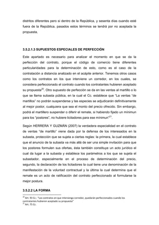 distritos diferentes pero si dentro de la República, y sesenta días cuando esté
fuera de la República, pasados estos términos se tendrá por no aceptada la
propuesta.
3.5.2.1.3 SUPUESTOS ESPECIALES DE PERFECCIÓN
Este apartado es necesario para analizar el momento en que se da la
perfección del contrato, porque el código de comercio tiene diferentes
particularidades para la determinación de esto, como es el caso de la
contratación a distancia analizado en el acápite anterior. Tenemos otros casos
como los contratos en los que interviene un corredor, en los cuales, se
considera perfeccionado el contrato cuando los contratantes hubieren aceptado
su propuesta20
. Otro supuesto de perfección se da en las ventas al martillo o lo
que se llama subasta pública, en la cual el Cc. establece que ―La ventas ―de
martillos‖ no podrán suspenderse y las especies se adjudicarán definitivamente
al mejor postor, cualquiera que sea el monto del precio ofrecido. Sin embargo,
podrá el martillero suspender o diferir el remate, si habiendo fijado un mínimun
para los ―postores‖, no hubiere licitadores para ese mínimun‖21
.
Según HERRERA Y GUZMÁN (2007) la verdadera especialidad en el contrato
de ventas ―de martillo‖ viene dada por la defensa de los interesados en la
subasta, protección que se sujeta a ciertas reglas: la primera, la cual establece
que el anuncio de la subasta va más allá de ser una simple invitación para que
los postores formulen sus ofertas, ésta también constituye un acto jurídico el
cual da lugar a la subasta y establece los parámetros a los que se sujeta el
subastador, especialmente en el proceso de determinación del precio,
segundo, la declaración de los licitadores la cual tiene una denominación de la
manifestación de la voluntad contractual y la última la cual determina que el
remate es un acto de ratificación del contrato perfeccionado al formularse la
mejor postura.
3.5.2.2 LA FORMA
20
Art. 93 Cc.: “Los contratos en que intervenga corredor, quedarán perfeccionados cuando los
contratantes hubieren aceptado su propuesta”
21
Art. 75 Cc.
 
