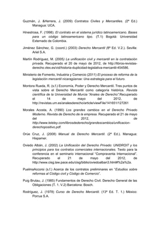 Guzmán, J. &Herrera, J. (2009) Contratos Civiles y Mercantiles. (2ª Ed.)
Managua: UCA.
Hinestrosa, F. (1998). El contrato en el sistema jurídico latinoamericano. Bases
para un código latinoamericano tipo. (T.1) Bogotá: Universidad
Externado de Colombia.
Jiménez Sánchez, G. (coord.) (2003) Derecho Mercantil (8ª Ed. V.2.). Sevilla:
Ariel S.A.
Martín Rodríguez, M. (2005) La unificación civil y mercantil en la contratación
privada. Recuperado el 20 de mayo de 2012, de http://libros-revistas-
derecho.vlex.es/vid/historia-duplicidad-legislativa-mercantil-454586.
Ministerio de Fomento, Industria y Comercio (2011) El proceso de reforma de la
legislación mercantil nicaragüense: Una estrategia para el futuro.
Montora Rueda, R. (s.f.) Economía, Poder y Derecho Mercantil. Tres puntos de
vista sobre el Derecho Mercantil como categoría histórica. Revista
científica de la Universidad de Murcia “Anales de Derecho”.Recuperado
el 14 de mayo del 2012, de
http://revistas.um.es/analesderecho/article/viewFile/141651/127261
Morales Acosta, A. (1990) Los grandes cambios en el Derecho Privado
Moderno. Revista de Derecho de la empresa. Recuperado el 21 de mayo
del 2012, de
http://www.teleley.com/librosdederecho/grandescambios/unificacion-
derechopositivo.pdf.
Orúe Cruz, J. (2008) Manual de Derecho Mercantil. (2ª Ed.). Managua:
Hispamer.
Oviedo Albán, J. (2002) La Unificación del Derecho Privado: UNIDROIT y los
principios para los contratos comerciales internacionales. Texto para la
conferencia en el seminario internacional ―Compraventa Internacional‖.
Recuperado el 21 de mayo del 2012, de
http://www.cisg.law.pace.edu/cisg/biblio/oviedoalban3.html#%2a%2a.
PuelmaAccorsi (s.f.) Acerca de los contratos preliminares en ―Estudios sobre
reformas al Código civil y Código de Comercio‖.
Puig Brutau, J. (1985) Fundamentos de Derecho Civil. Derecho General de las
Obligaciones (T. 1. V.2) Barcelona: Bosch.
Rodríguez, J. (1978) Curso de Derecho Mercantil. (13ª Ed. T. 1.) México:
Porrua S.A.
 