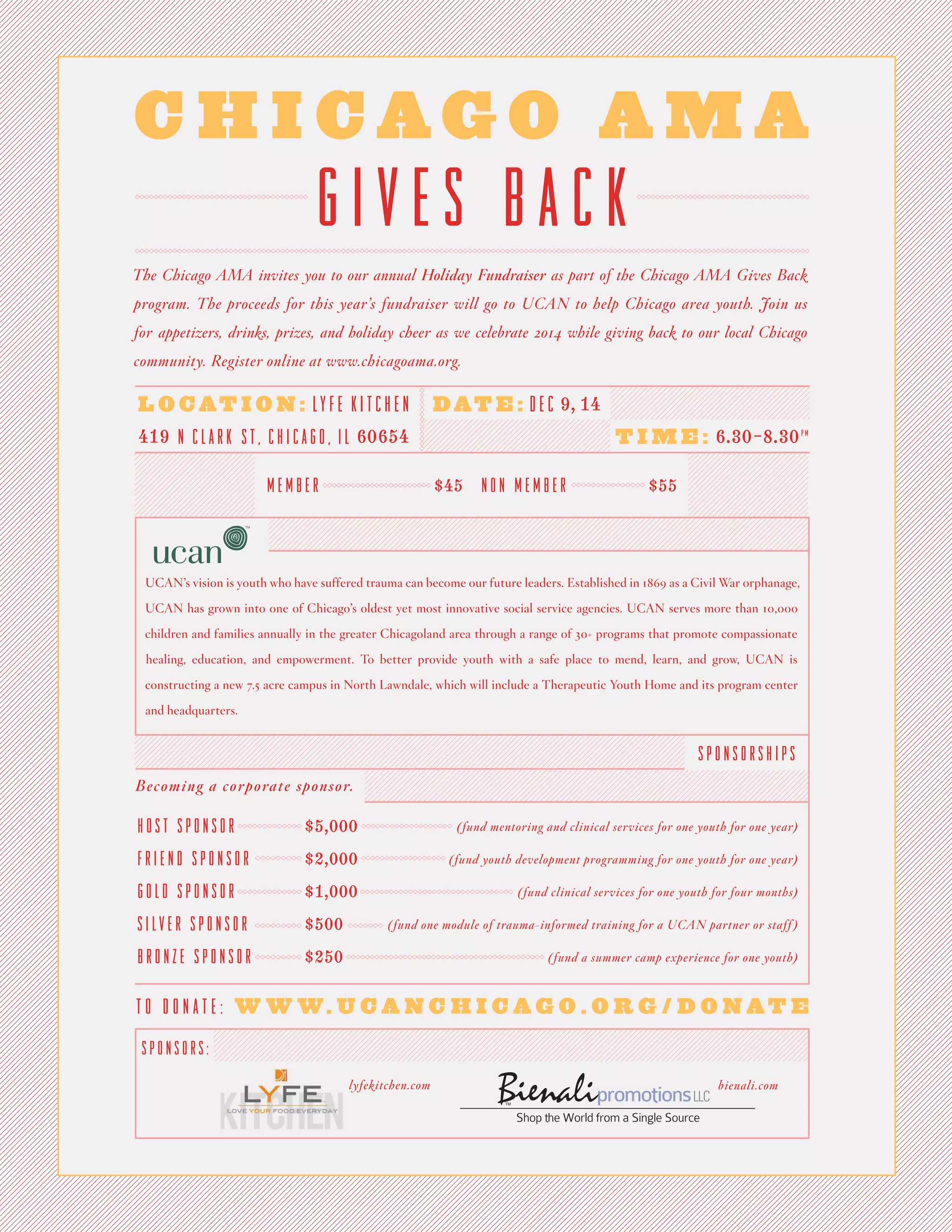 CHICAGO AMA
GIVES BACK
The Chicago AMA invites you to our annual Holiday Fundraiser as part of the Chicago AMA Gives Back program. The proceeds for this year’s fundraiser will go to UCAN to help Chicago area youth. Join us for appetizers, drinks, prizes, and holiday cheer as we celebrate 2014 while giving back to our local Chicago community. Register online at www.chicagoama.org.
UCAN’s vision is youth who have suffered trauma can become our future leaders. Established in 1869 as a Civil War orphanage, UCAN has grown into one of Chicago’s oldest yet most innovative social service agencies. UCAN serves more than 10,000 children and families annually in the greater Chicagoland area through a range of 30+ programs that promote compassionate healing, education, and empowerment. To better provide youth with a safe place to mend, learn, and grow, UCAN is constructing a new 7.5 acre campus in North Lawndale, which will include a Therapeutic Youth Home and its program center and headquarters.
Becoming a corporate sponsor.
HOST SPONSOR $5,000
FRIEND SPONSOR $2,000
GOLD SPONSOR $1,000
SILVER SPONSOR $500
BRONZE SPONSOR $250
(fund mentoring and clinical services for one youth for one year)
(fund youth development programming for one youth for one year)
(fund clinical services for one youth for four months)
(fund one module of trauma-informed training for a UCAN partner or staff)
(fund a summer camp experience for one youth)
LOCATION: LYFE KITCHEN
DATE: DEC 9, 14
TIME: 6.30-8.30PM
419 N CLARK ST, CHICAGO, IL 60654
TO DONATE: WWW.UCANCHICAGO.ORG/DONATE
SPONSORS:
SPONSORSHIPS
MEMBER $45
NON MEMBER $55
lyfekitchen.com
bienali.com