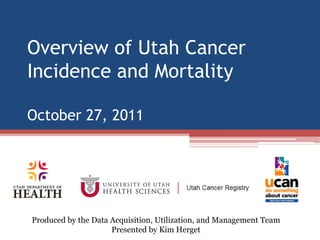 Overview of Utah Cancer
Incidence and Mortality

October 27, 2011




Produced by the Data Acquisition, Utilization, and Management Team
                     Presented by Kim Herget
 