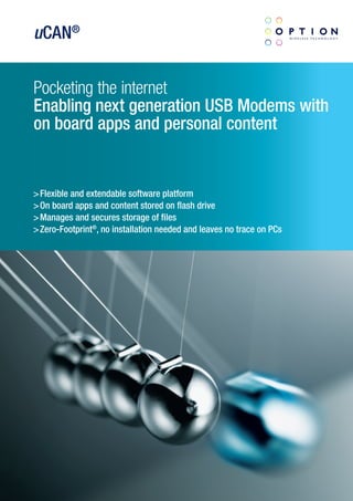 uCAN®


Pocketing the internet
Enabling next generation USB Modems with
on board apps and personal content


> Flexible and extendable software platform
> On board apps and content stored on flash drive
> Manages and secures storage of files
> Zero-Footprint®, no installation needed and leaves no trace on PCs
 