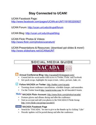 Stay Connected to UCAN!
UCAN Facebook Page:
http://www.facebook.com/pages/UCAN-at-UNT/191953200927

UCAN Forum: http://ucan.unt.edu/drupal/forum

UCAN Blog: http://ucan.unt.edu/drupal/blog

UCAN Flickr Photos & Videos:
http://www.flickr.com/photos/ucanatunt/

UCAN Presentations & Resources: (download ppt slides & more!)
http://www.slideshare.net/UCANatUNT
 