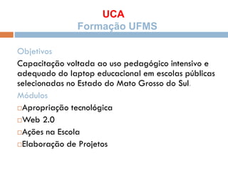UCA
Formação UFMS
Objetivos
Capacitação voltada ao uso pedagógico intensivo e
adequado do laptop educacional em escolas públicas
selecionadas no Estado do Mato Grosso do Sul.
Módulos
Apropriação tecnológica
Web 2.0
Ações na Escola
Elaboração de Projetos
 