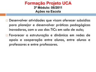 Formação Projeto UCA
3º Módulo: 06/2011
Ações na Escola
 Desenvolver atividades que visam oferecer subsídios
para planejar e desenvolver práticas pedagógicas
inovadoras, com o uso das TICs em sala de aula;
 Favorecer a estruturação e dinâmica em redes de
apoio e cooperação entre alunos, entre alunos e
professores e entre professores.
 