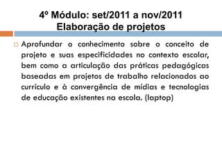 4º Módulo: set/2011 a nov/2011
Elaboração de projetos
 Aprofundar o conhecimento sobre o conceito de
projeto e suas especificidades no contexto escolar,
bem como a articulação das práticas pedagógicas
baseadas em projetos de trabalho relacionados ao
currículo e à convergência de mídias e tecnologias
de educação existentes na escola. (laptop)
 